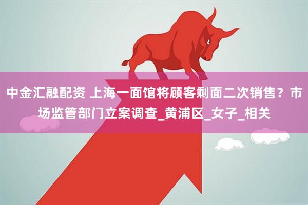 中金汇融配资 上海一面馆将顾客剩面二次销售？市场监管部门立案调查_黄浦区_女子_相关