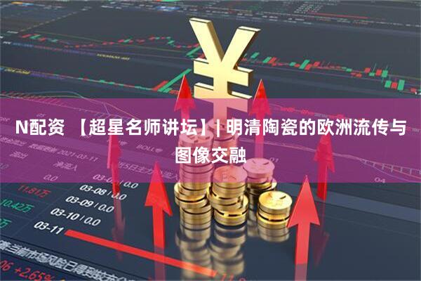 N配资 【超星名师讲坛】| 明清陶瓷的欧洲流传与图像交融