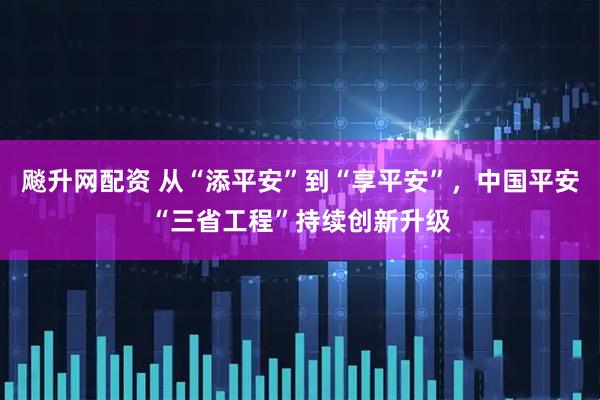 飚升网配资 从“添平安”到“享平安”，中国平安“三省工程”持续创新升级