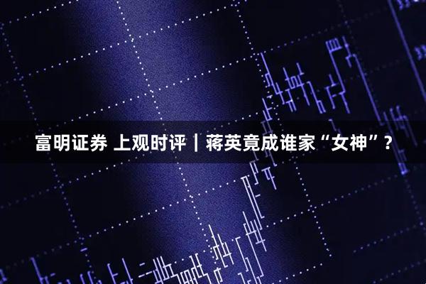 富明证券 上观时评｜蒋英竟成谁家“女神”？