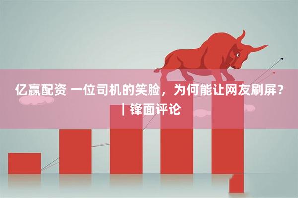 亿赢配资 一位司机的笑脸，为何能让网友刷屏？｜锋面评论