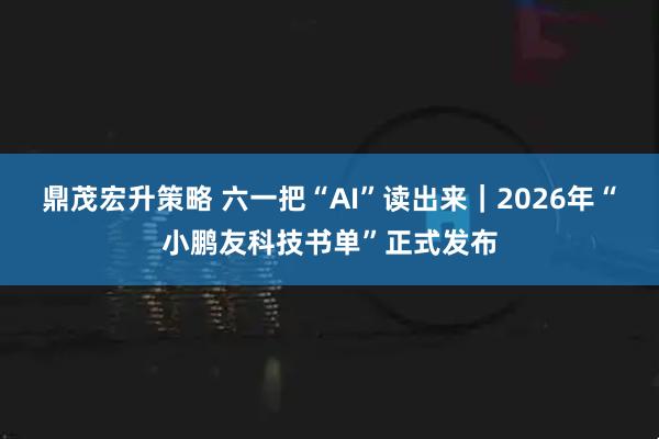 鼎茂宏升策略 六一把“AI”读出来｜2026年“小鹏友科技书单”正式发布