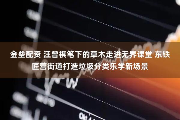 金垒配资 汪曾祺笔下的草木走进无界课堂 东铁匠营街道打造垃圾分类乐学新场景