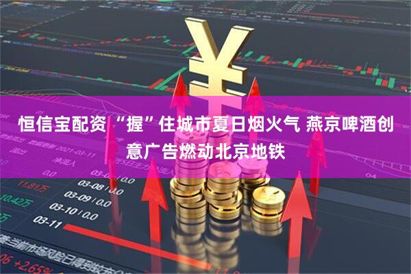 恒信宝配资 “握”住城市夏日烟火气 燕京啤酒创意广告燃动北京地铁
